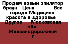 Продам новый эпилятор браун › Цена ­ 1 500 - Все города Медицина, красота и здоровье » Другое   . Московская обл.,Железнодорожный г.